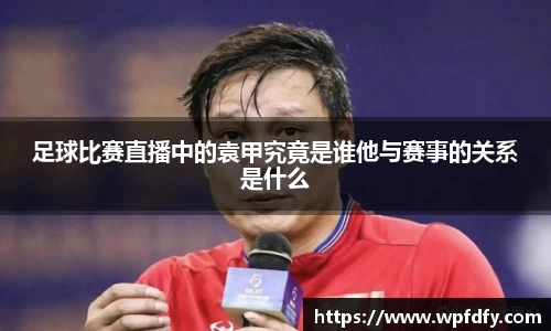 足球比赛直播中的袁甲究竟是谁他与赛事的关系是什么