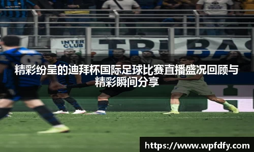 精彩纷呈的迪拜杯国际足球比赛直播盛况回顾与精彩瞬间分享