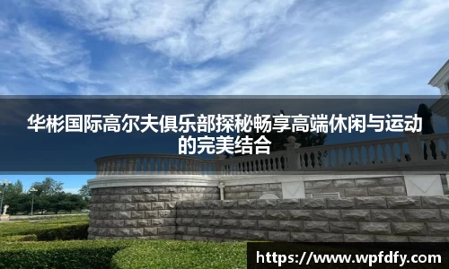华彬国际高尔夫俱乐部探秘畅享高端休闲与运动的完美结合