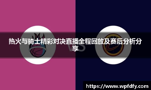 热火与骑士精彩对决直播全程回放及赛后分析分享